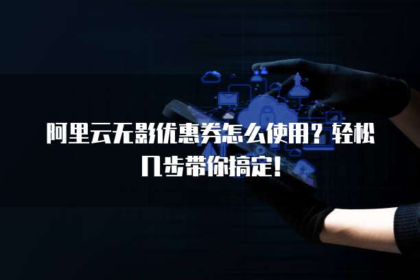 阿里云无影优惠券怎么使用?轻松几步带你搞定!