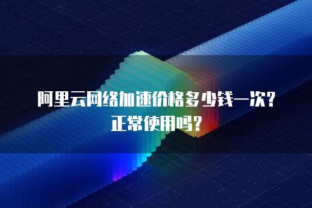 阿里云网络加速价格多少钱一次？正常使用吗？