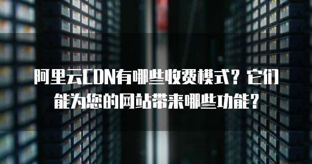 阿里云CDN有哪些收费模式?它们能为您的网站带来哪些功能?