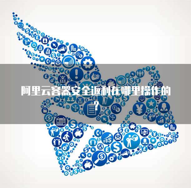 阿里云容器安全返利在哪里操作的?