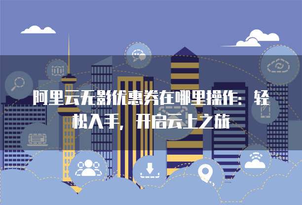阿里云无影优惠券在哪里操作：轻松入手，开启云上之旅
