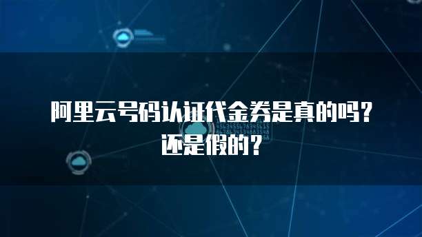 阿里云号码认证代金券是真的吗?还是假的?