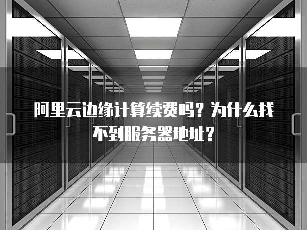 阿里云边缘计算续费吗?为什么找不到服务器地址?