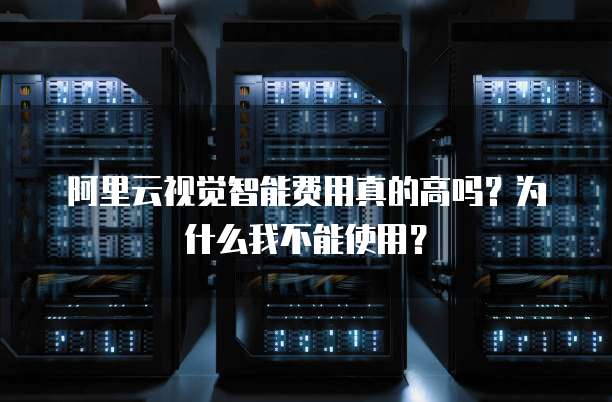 阿里云视觉智能费用真的高吗?为什么我不能使用?