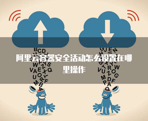 阿里云容器安全活动怎么设置在哪里操作