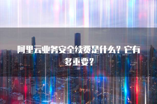 阿里云业务安全续费是什么?它有多重要?