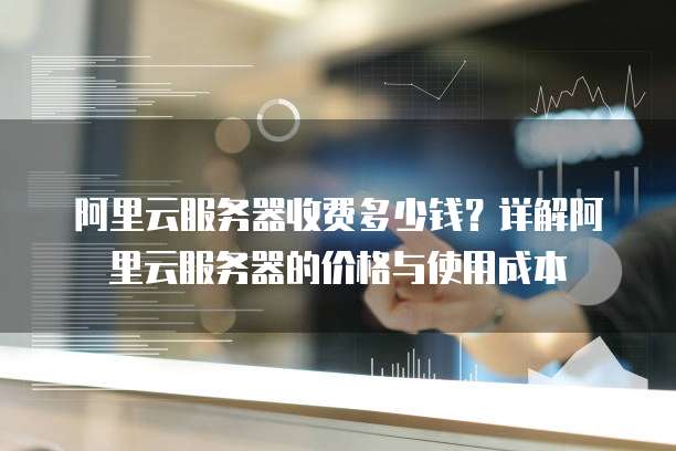 阿里云服务器收费多少钱?详解阿里云服务器的价格与使用成本
