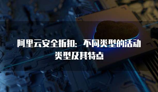 阿里云安全折扣：不同类型的活动类型及其特点
