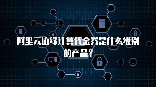 阿里云边缘计算代金券是什么级别的产品?