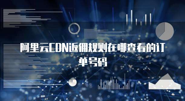 阿里云CDN返佣规则在哪查看的订单号码