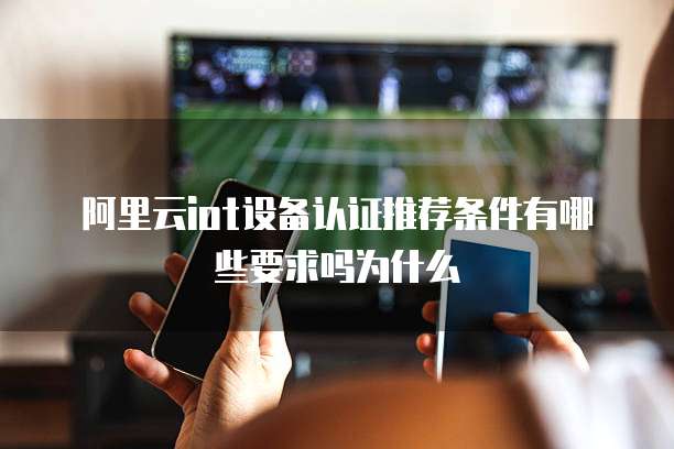 阿里云iot设备认证推荐条件有哪些要求吗为什么