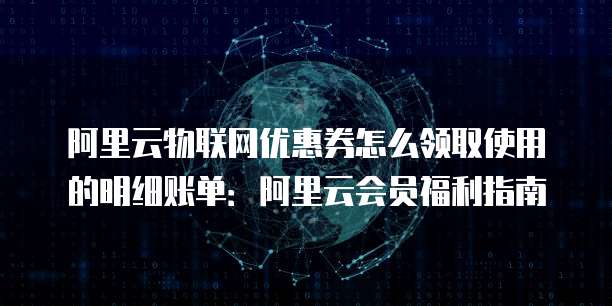 阿里云物联网优惠券怎么领取使用的明细账单:阿里云会员福利指南