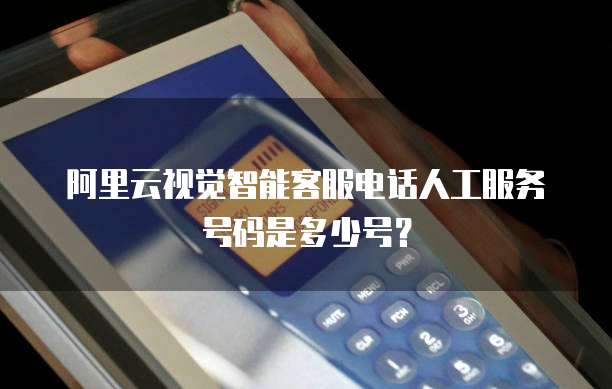阿里云视觉智能客服电话人工服务号码是多少号?