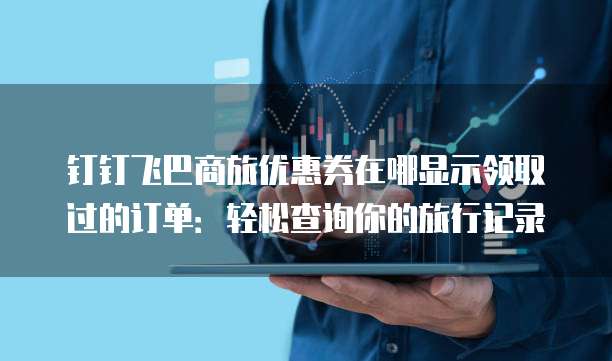钉钉飞巴商旅优惠券在哪显示领取过的订单:轻松查询你的旅行记录