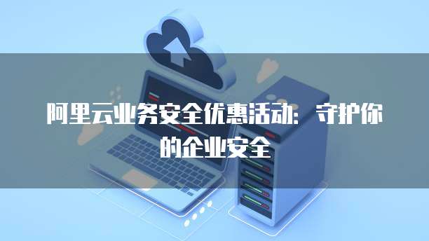 阿里云业务安全优惠活动:守护你的企业安全