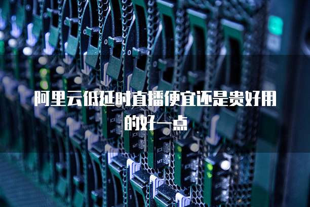 阿里云低延时直播便宜还是贵好用的好一点