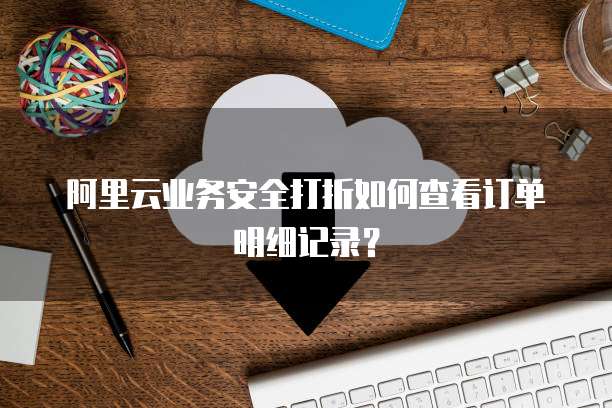 阿里云业务安全打折如何查看订单明细记录?