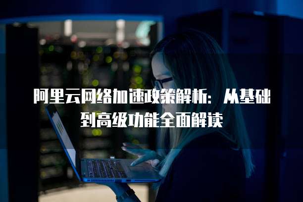 阿里云网络加速政策解析：从基础到高级功能全面解读