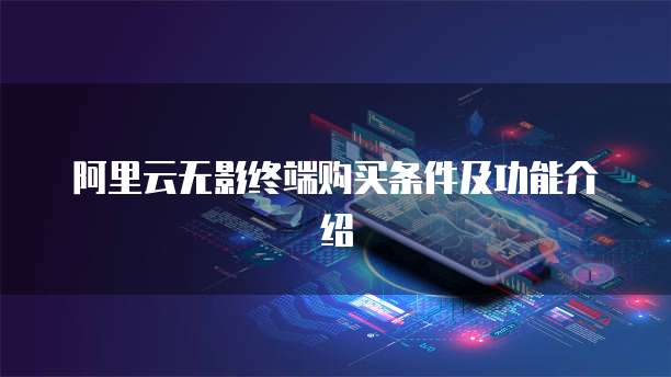 阿里云无影终端购买条件及功能介绍