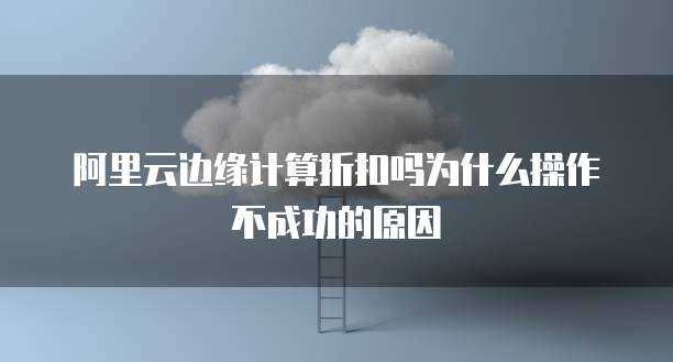 阿里云边缘计算折扣吗为什么操作不成功的原因