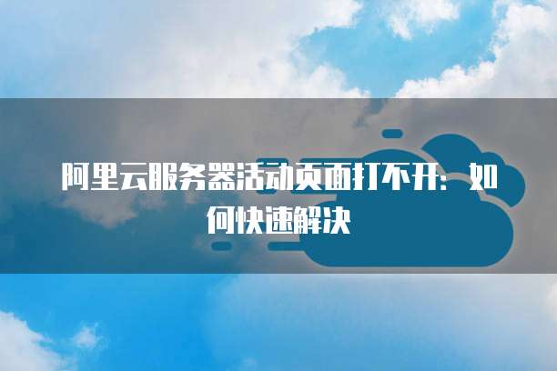 阿里云服务器活动页面打不开:如何快速解决