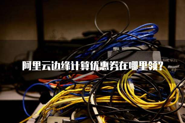 阿里云边缘计算优惠券在哪里领？