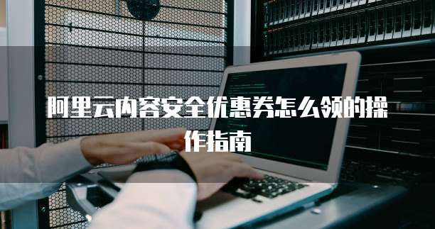 阿里云内容安全优惠券怎么领的操作指南