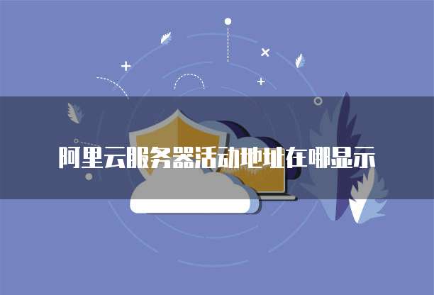 阿里云服务器活动地址在哪显示