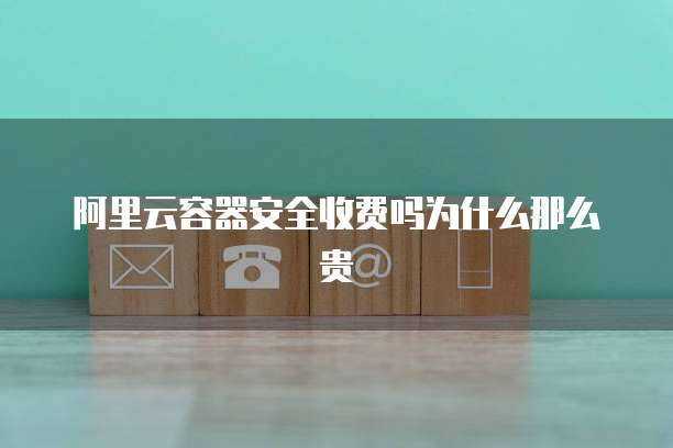 阿里云容器安全收费吗为什么那么贵