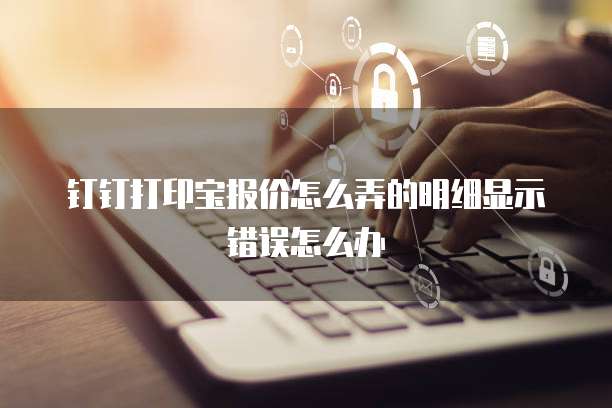 钉钉打印宝报价怎么弄的明细显示错误怎么办