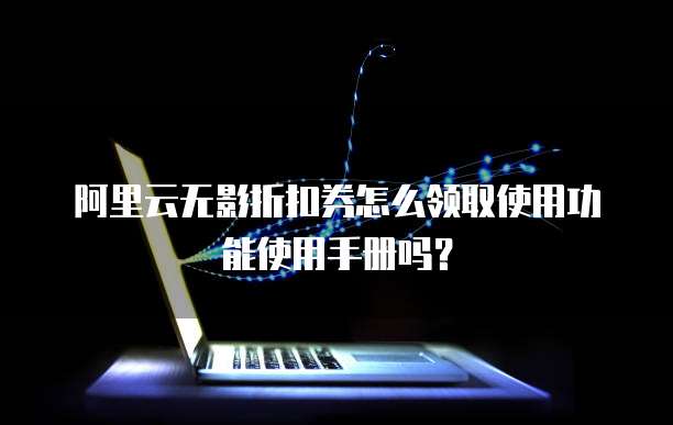 阿里云无影折扣券怎么领取使用功能使用手册吗?