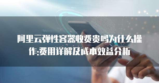 阿里云弹性容器收费贵吗为什么操作:费用详解及成本效益分析