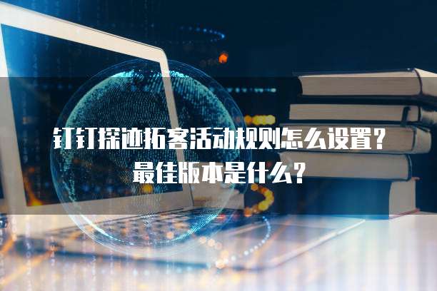 钉钉探迹拓客活动规则怎么设置?最佳版本是什么?