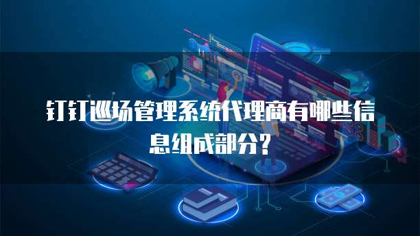 钉钉巡场管理系统代理商有哪些信息组成部分?