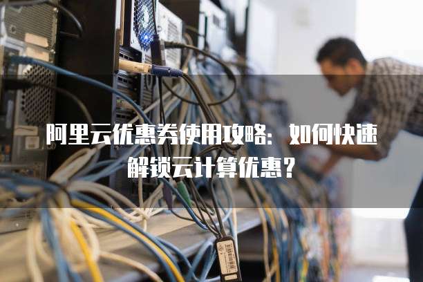 阿里云优惠券使用攻略:如何快速解锁云计算优惠?