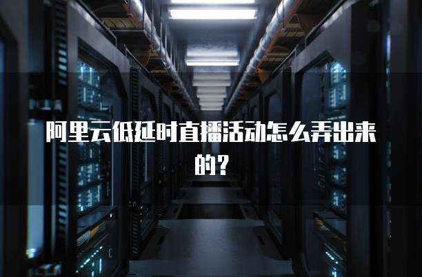 阿里云低延时直播活动怎么弄出来的?