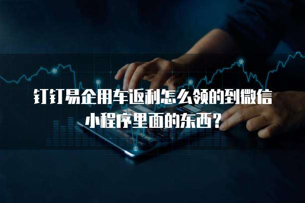 钉钉易企用车返利怎么领的到微信小程序里面的东西？