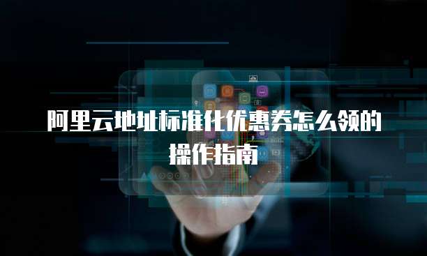阿里云地址标准化优惠券怎么领的操作指南