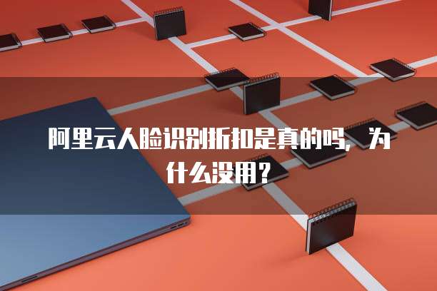 阿里云人脸识别折扣是真的吗,为什么没用?