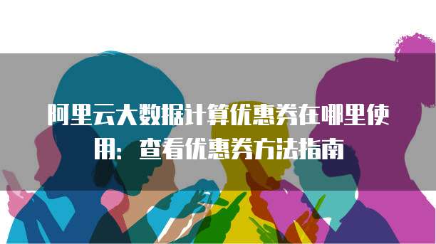 阿里云大数据计算优惠券在哪里使用:查看优惠券方法指南