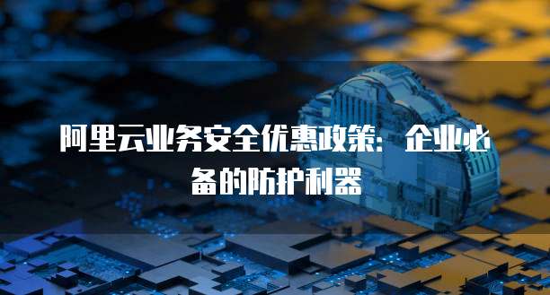 阿里云业务安全优惠政策:企业必备的防护利器