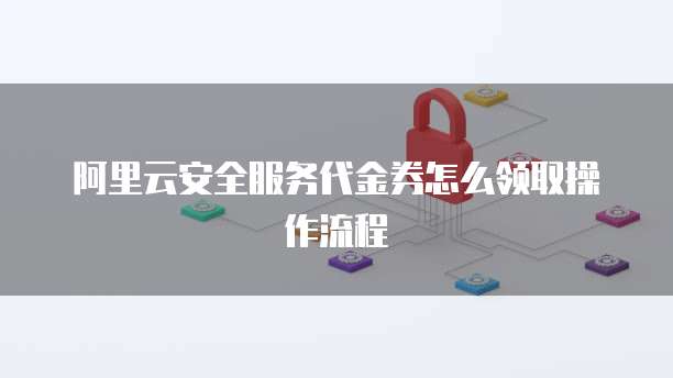 阿里云安全服务代金券怎么领取操作流程