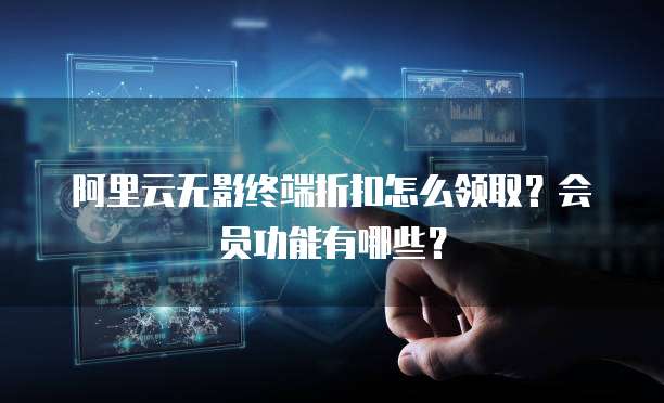 阿里云无影终端折扣怎么领取?会员功能有哪些?