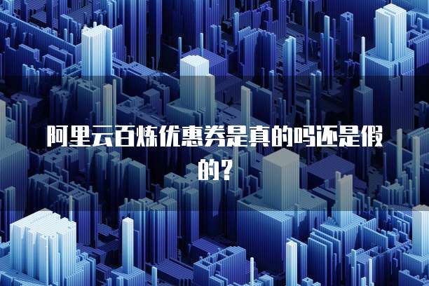 阿里云百炼优惠券是真的吗还是假的?