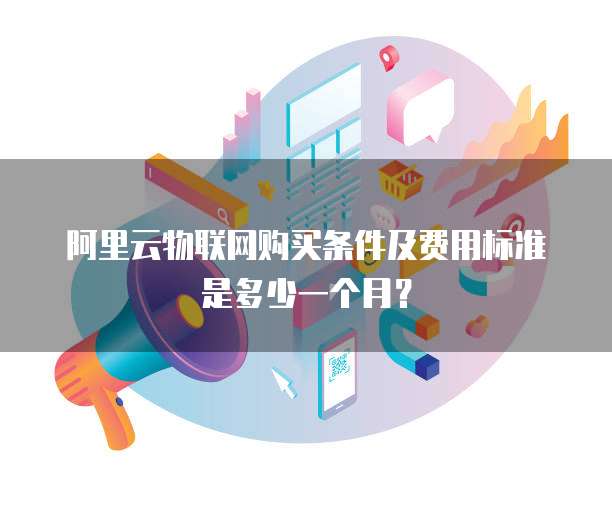 阿里云物联网购买条件及费用标准是多少一个月？