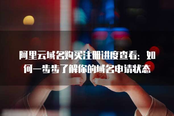 阿里云域名购买注册进度查看:如何一步步了解你的域名申请状态