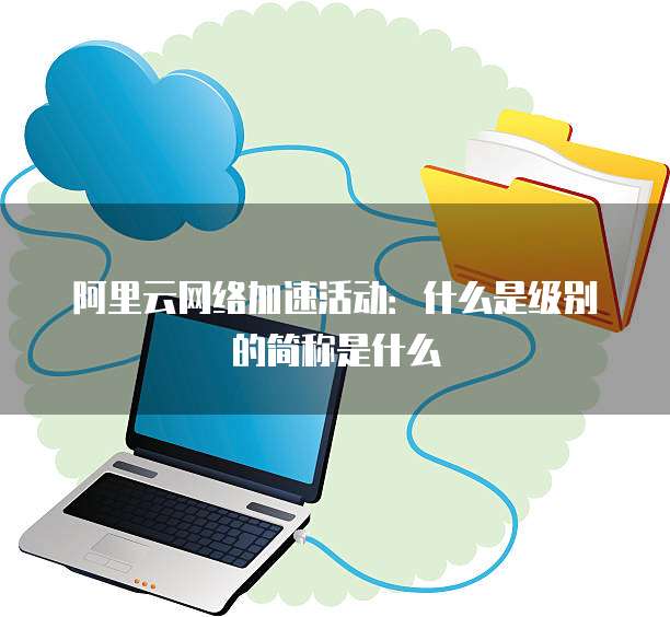 阿里云网络加速活动:什么是级别的简称是什么