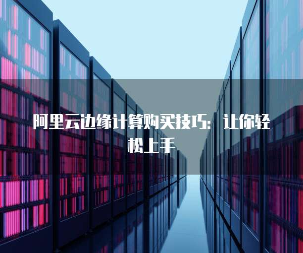 阿里云边缘计算购买技巧：让你轻松上手