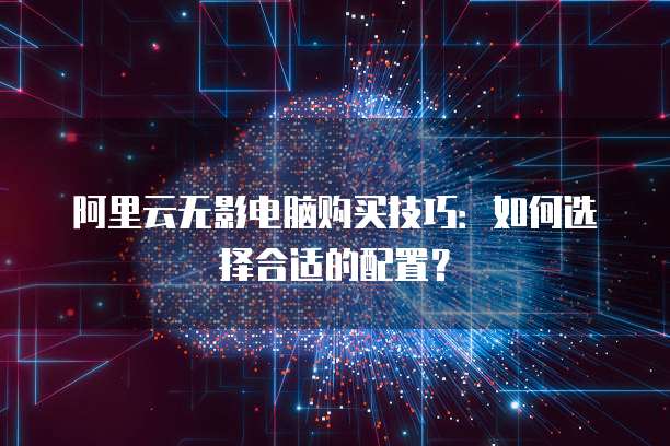 阿里云无影电脑购买技巧:如何选择合适的配置?