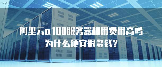 阿里云a100服务器租用费用高吗为什么便宜很多钱?